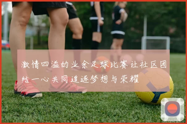 激情四溢的业余足球比赛让社区团结一心共同追逐梦想与荣耀