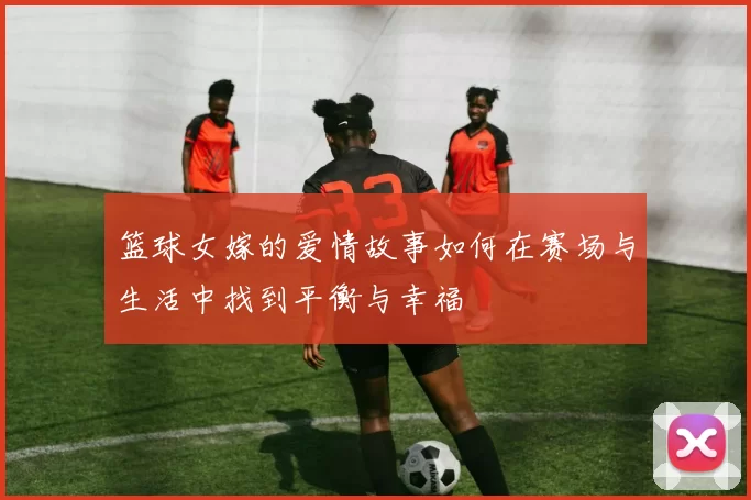 篮球女嫁的爱情故事如何在赛场与生活中找到平衡与幸福