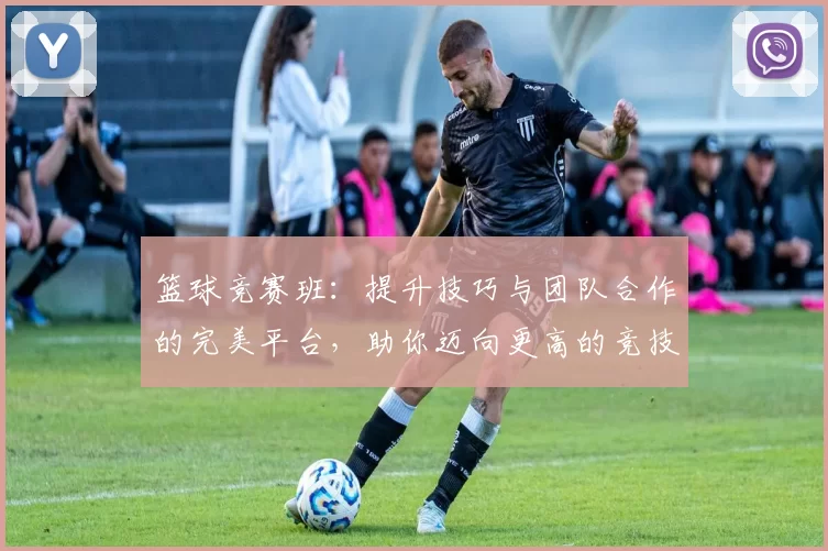 篮球竞赛班：提升技巧与团队合作的完美平台，助你迈向更高的竞技水平